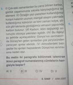 3. (1) Çok eski zamanlardan bu yana bilinen karbon,
günlük yaşamımızda sıklıkla karşılaştığımız bir
element. (II) Örneğin yazı yazarken kullandığımız
kurşun kalemin ucunun; mangal ateşini yakmada
kullandığımız kömürün ve kimi zaman kolye, yü-
zük gibi takılarda gördüğümüz elmasın yapısında
karbon bulunur. (H) Karbon, iklim değişikliği so-
runuyla oldukça yakından ilgilidir. (IV) Bu ilişkiyi
şu şekilde açıklayabiliriz: Dünya'nın ısınmasın-
da Güneş'ten gelen ışınlardan çok yeryüzünden
yansıyan ışınlar etkilidir. (V) Atmosferdeki bazı
gazlar bu ışınları hapsederek Dünya'nın ısınma-
sına neden olur.
B
Bu metin iki paragrafa bölünmek istenirse
ikinci paragraf numaralanmış cümlelerin han-
gisiyle başlar?
A) II
B) III
C) IV
D) V
8. SINIF / ANK-2302
6.
CE
h