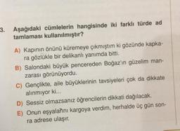 3.
Aşağıdaki cümlelerin hangisinde iki farklı türde ad
tamlaması kullanılmıştır?
A) Kapının önünü küremeye çıkmıştım ki gözünde kapka-
ra gözlükle bir delikanlı yanımda bitti.
B) Salondaki büyük pencereden Boğaz'ın güzelim man-
zarası görünüyordu.
C) Gençlikte, aile büyüklerinin tavsiyeleri çok da dikkate
alınmıyor ki...
D) Sessiz olmazsanız öğrencilerin dikkati dağılacak.
E) Onun eşyalarını kargoya verdim, herhalde üç gün son-
ra adrese ulaşır.