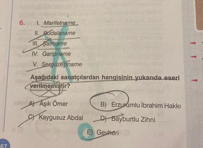 67
6.
1. Marifetname
II. Budalaname
III. Sairname
IV. Garipname
V. Sergüzeştname
Aşağıdaki sanatçılardan hangisinin yukarıda eseri
verilmemiştir?
A) Aşık Ömer
C Kaygusuz Abdal
B) Erzurumlu İbrahim Hakkı
D) Bayburtlu Zihni
E) Gevheri
THE