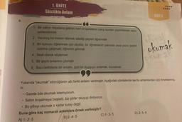 1. UNITE
Sözcükte Anlam
•
1. Bir yazıyı meydana getiren harf ve işaretlere bakıp bunları çözümlemek veya
seslendirmek
.
2 Yazılmış bir metnin lletmek istediği şeyleri öğrenmek
3
Bir konuyu öğrenmek için okulda, bir öğretmenin yanında veya yazılı şeyler
üzerine çalışmak, öğrenim görmek
4. Sesli olarak söylemek
6. Bir geyin anlamını çözmek
6. Bazı belirtilerle bir anlamı, gizli bir duyguyu anlamak, kavramak
Gazete bile okumak istemiyorum.
Salon boşalmaya başladı, biz şiirler okuyup dinliyoruz.
• Bu şifreyi okumak o kadar kolay değil.
Buna göre kaç numaralı anlamlara örnek verilmiştir?
A) 1-2-5
(B)2-4-5
Yukarıda "okumak" sözcüğünün altı farklı anlamı verilmiştir. Aşağıdaki cümlelerde ise bu anlamlardan üçü örneklenmiş-
Lir.
charak
okumak
C) 1-3-5
okuma
D) 2-5-6