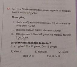 13. C, H ve O elementlerinden oluşan organik bir bileşiğin
basit formülü CH₂O'dur.
Buna göre,
I. Karbon (C) atomlarının hidrojen (H) atomlarına sa-
yıca oranı 1/3'tür.
II.
Bileşikte kütlece %40 H elementi bulunur.
III. Bileşiğin mol kütlesi 62 g/mol ise molekül formülü
C₂HO₂'dir.
6 2
yargılarından hangileri doğrudur?
(H = 1 g/mol, C = 12 g/mol, O = 16 g/mol)
A) Yalnız I
B) Yalnız III
D) II ve III
C) I ve III
E) I, II ve III