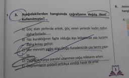 3. Aşağıdakilerden hangisinde coğrafyanın dağılış ilkesi
kullanılmıştır?
A) Göç alan yerlerde erkek, göç veren yerlerde kadın nüfus
daha fazladır.
B) Yaz kuraklığının fazla olduğu kıyı bölgelerde yaz turizmi
daha kolay gelişir.
Her mevsim yağış alan Doğu Karadeniz'de çay tarımı yapı-
lir.
D) Dağların kıyıya paralel uzanması yağış miktarını artırır.
E) Depremlerin şiddeti arttıkça verdiği hasar da artar.
6.
3
Jeome
hangi
A)