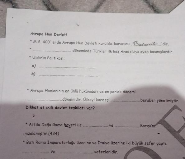 Avrupa Hun Devleti
* M.S. 400'lerde Avrupa Hun Devleti kuruldu, kurucusu...alom. dir.
döneminde Türkler ilk kez Anadolu'ya ayak basmışlardır.
* Uldız'ın Politikası;
a)
*
b)
Avrupa Hunlarının en ünlü hükümdarı ve en parlak dönemi
..dönemidir. Ülkeyi kardeşi