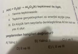 2. Al(k) + O₂(g) → Al₂O3(k) tepkimesi ile ilgili,
1. Yanma tepkimesidir.
II. Tepkime gerçekleşirken ısı enerjisi açığa çıkar.
III. En küçük tam sayılarla denkleştirilirse Al'nin kat sa-
yısı 4 olur.
yargılarından hangileri doğrudur?
A) Yalnız I
D) II ve III
B) Yalnız II
C) I ve Il
5
Hizmetleri Genel Müdür
E) I, II ve III