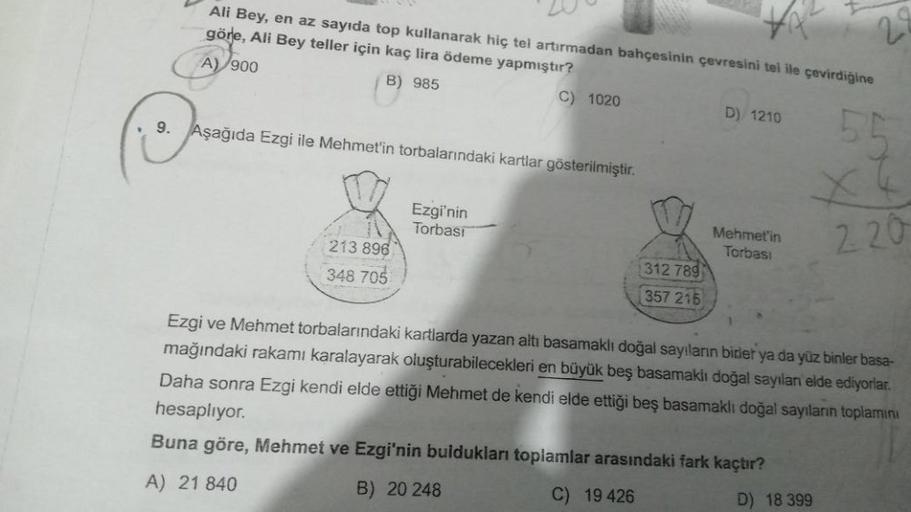 Ali Bey, en az sayıda top kullanarak hiç tel artırmadan bahçesinin çevresini tel ile çevirdiğine
göre, Ali Bey teller için kaç lira ödeme yapmıştır?
A) 900
B) 985
9. Aşağıda Ezgi ile Mehmet'in torbalarındaki kartlar gösterilmiştir.
213 896
348 705
C) 1020
