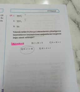 1 25
Bu
da,
17. I. MnO4
II. MnO₂
III. Mn
7
A) | > | > |
8
Yukarıda verilen Mn(Mangan) elementlerinin yükseltgenme
basamaklarının karşılaştırılması aşağıdakilerden hangisinde
doğru olarak verilmiştir?
B) I > III > II
B Kitapçığı
DY II >> III
C) II > | > |
E) III > I > I