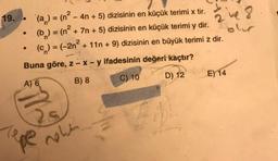 19.
(a) = (n² - 4n+ 5) dizisinin en küçük terimi x tir.
(b) = (n² + 7n + 5) dizisinin en küçük terimi y dir.
(c) = (-2n²
-2
Buna göre, z - x - y ifadesinin değeri kaçtır?
A) 6
B) 8
C) 10
D) 12
Tepe new
2 ve 8
ES
olur
+ 11n + 9) dizisinin en büyük terimi z dir.
E) 14