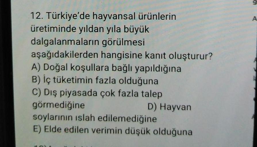 12. Türkiye'de hayvansal ürünlerin
üretiminde yıldan yıla büyük
dalgalanmaların görülmesi
aşağıdakilerden hangisine kanıt oluşturur?
A) Doğal koşullara bağlı yapıldığına
B) İç tüketimin fazla olduğuna
C) Dış piyasada çok fazla talep
görmediğine
D) Hayvan
s