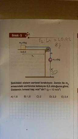 Örnek-5
m₂=4kg
A) 1,6
k=0,2
X₂
B) 1,8
Fs: bn = 40.02
84
A
Şekildeki sistem serbest bırakılıyor. Zemin ile m₂
arasındaki sürtünme katsayısı 0,2 olduğuna göre;
Sistemin ivmesi kaç m/s2'dir? (g = 10 m/s²)
C) 2
m₁=2kg
D) 2,2
E) 2,4