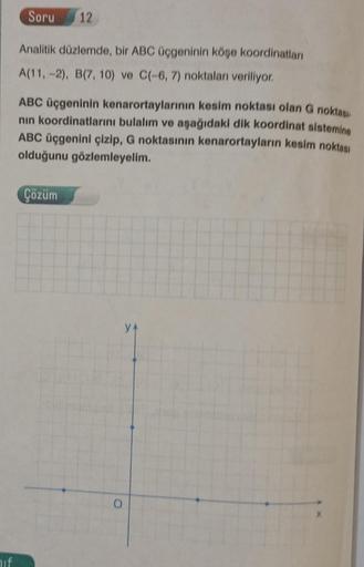 hif
Soru 12
Analitik düzlemde, bir ABC üçgeninin köşe koordinatları
A(11, -2), B(7, 10) ve C(-6, 7) noktaları veriliyor.
ABC üçgeninin kenarortaylarının kesim noktası olan G noktası
nın koordinatlarını bulalım ve aşağıdaki dik koordinat sistemine
ABC üçgen