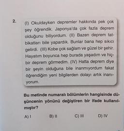2.
(1) Okuldayken depremler hakkında pek çok
şey öğrendik. Japonya'da çok fazla deprem
olduğunu biliyordum. (II) Bazen deprem tat-
bikatları bile yapardık. Bunlar bana hep sıkıcı
gelirdi. (III) Kobe çok sağlam ve güzel bir şehir.
Hayatım boyunca hep burada
