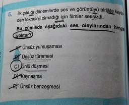 5. İlk çıktığı dönemlerde ses ve görüntüyü birlikte kayde
den teknoloji olmadığı için filmler sessizdi.
Bu cümlede aşağıdaki ses olaylarından hangisi
yoktur?
AÜnsüz yumuşaması
BÜnsüz türemesi
C) Ünlü düşmesi
DKaynaşma
EÜnsüz benzeşmesi