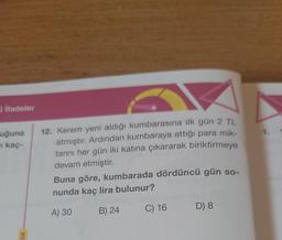 ifadeler
uğuna
kaç-
lik-
12. Kerem yeni aldığı kumbarasına ilk gün 2 TL
atmıştır. Ardından kumbaraya attığı para mik-
tarını her gün iki katına çıkararak biriktirmeye
devam etmiştir.
Buna göre, kumbarada dördüncü gün so-
nunda kaç lira bulunur?
A) 30
B) 24
C) 16
D) 8
1.