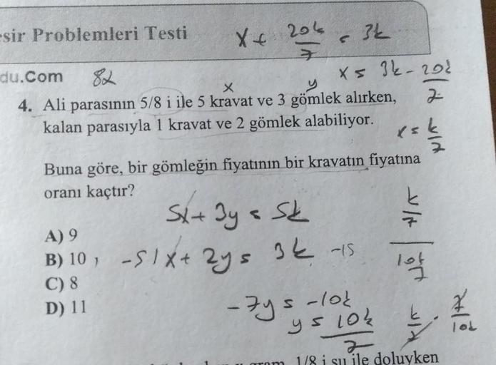 -sir Problemleri Testi
X+ 206
du.Com
82
X
4. Ali parasının 5/8 i ile 5 kravat ve 3 gömlek alırken,
kalan parasıyla 1 kravat ve 2 gömlek alabiliyor.
A) 9
B) 10₁
C) 8
D) 11
Buna göre, bir gömleğin fiyatının bir kravatın fiyatına
oranı kaçtır?
Sx + 3y = Sk
=