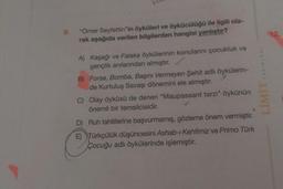 9.
"Ömer Seyfettin"in öyküleri ve öykücülüğü ile ilgili ola-
rak aşağıda verilen bilgilerden hangisi yanlıştır?
A) Kaşağı ve Falaka öykülerinin konularını çocukluk ve
gençlik anılarından almıştır. ✓
B) Forsa, Bomba, Başını Vermeyen Şehit adlı öykülerin-
de Kurtuluş Savaşı dönemini ele almıştır.
C) Olay öyküsü de denen "Maupassant tarzı" öykünün
önemli bir temsilcisidir.
D) Ruh tahlillerine başvurmamış, gözleme önem vermiştir.
E) Türkçülük düşüncesini Ashab-ı Kehfimiz ve Primo Türk
Çocuğu adlı öykülerinde işlemiştir.
YAYINLARI
12.
LIMIT,