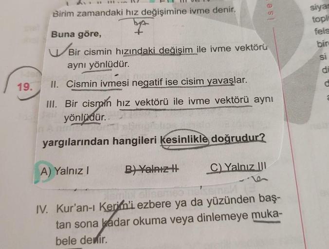 19.
Birim zamandaki hız değişimine ivme denir.
byt
es!
Buna göre,
Bir cismin hızındaki değişim ile ivme vektörü
aynı yönlüdür.
II. Cismin ivmesi negatif ise cisim yavaşlar.
III. Bir cismin hız vektörü ile ivme vektörü aynı
yönlüdür..
Ta
yargılarından hangi