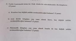 5) Farklı 4 matematik kitabı ile 2 fizik kitabı bir rafa dizilecektir. Bu kitapların;
(15 puan)
a) Koşulsuz kaç değişik şekilde sıralanabileceğini bulunuz? (5 puan)
b) Aynı dersin kitapları yan yana olmak üzere, kaç değişik şekilde
sıralanabileceğini bulunuz? (5 puan)
c) Matematik kitapları yan yana olmak koşulu ile kaç değişik şekilde
sıralanabileceğini bulunuz? (5 puan)