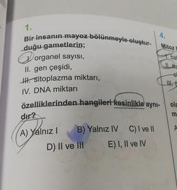 1.
Bir insanın mayoz bölünmeyle oluştur-
duğu gametlerin;
organel sayısı,
II. gen çeşidi,
H. sitoplazma miktarı,
IV. DNA miktarı
özelliklerinden hangileri kesinlikle aynı-
dir?
A) Yalnız I
B) Yalnız IV
D) II ve III
C) I ve II
E) I, II ve IV
4.
Mitoz b
bal
ola
m
A