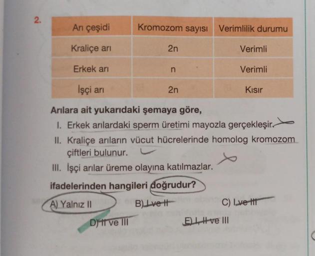 2.
Arı çeşidi
Kraliçe arı
Erkek arı
Kromozom sayısı Verimlilik durumu
Dit ve III
2n
n
İşçi arı
Arılara ait yukarıdaki şemaya göre,
1. Erkek arılardaki sperm üretimi mayozla gerçekleşir.
II. Kraliçe arıların vücut hücrelerinde homolog kromozom
çiftleri bulu