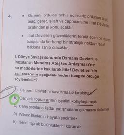 4.
• Osmanlı orduları terhis edilecek; ordunun taşıt,
araç, gereç, silah ve cephanesine İtilaf Devletleri
tarafından el konulacaktır.
İtilaf Devletleri güvenliklerini tehdit eden bir durum
karşısında herhangi bir stratejik noktayı işgal
hakkına sahip olacaktır.
I. Dünya Savaşı sonunda Osmanlı Devleti ile
imzalanan Mondros Ateşkes Anlaşması'nın
bu maddelerine bakılarak İtilaf Devletleri'nin
asıl amacının aşağıdakilerden hangisi olduğu
söylenebilir?
A) Osmanlı Devleti'ni savunmasız bırakmak
B) Osmanlı topraklarının işgalini kolaylaştırmak
C) Barış yapılana kadar çatışmaların çıkmasını önlemek
D) Wilson İlkeleri'ni hayata geçirmek
E) Kendi toprak bütünlüklerini korumak