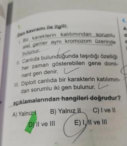 1.
Gen kavramı ile ilgili;
Bir karekterin kalıtımından sorumlu
alel genler aynı kromozom üzerinde
bulunur.
II. Canlıda bulunduğunda taşıdığı özelliği
her zaman gösterebilen gene domi-
nant gen denir. L
III. Diploit canlıda bir karakterin katılımın-
dan sorumlu iki gen bulunur. L
açıklamalarından hangileri doğrudur?
B) Yalnız II C) I ve II
DY II ve III
E) II ve III
A) Yalnız
4
A
d