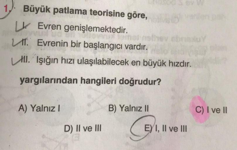 Büyük patlama teorisine göre,
LK Evren genişlemektedir.
omal
T. Evrenin bir başlangıcı vardır.
Ill. Işığın hızı ulaşılabilecek en büyük hızdır.
yargılarından hangileri doğrudur?
A) Yalnız I
D) II ve III
B) Yalnız II
G
EXI, II ve III
C) I ve II