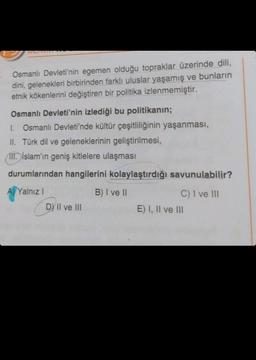 . Osmanlı Devleti'nin egemen olduğu topraklar üzerinde dili,
dini, gelenekleri birbirinden farklı uluslar yaşamış ve bunların
etnik kökenlerini değiştiren bir politika izlenmemiştir.
Osmanlı Devleti'nin izlediği bu politikanın;
1. Osmanlı Devleti'nde kültür çeşitliliğinin yaşanması,
II. Türk dil ve geleneklerinin geliştirilmesi,
IT. İslam'ın geniş kitlelere ulaşması
durumlarından hangilerini kolaylaştırdığı savunulabilir?
A) Yalnız I
B) I ve II
DY II ve III
C) I ve III
E) I, II ve III