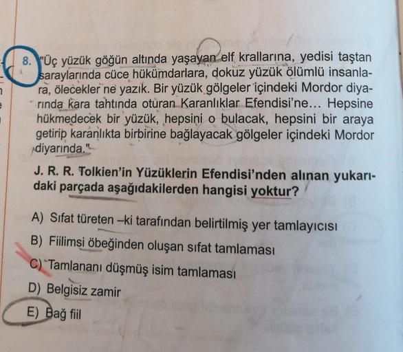 8. "Üç yüzük göğün altında yaşayan
ayan elf
elf krallarına, yedisi taştan
saraylarında cüce hükümdarlara, dokuz yüzük ölümlü insanla-
ra, ölecekler ne yazık. Bir yüzük gölgeler içindeki Mordor diya-
rında kara tahtında oturan Karanlıklar Efendisi'ne... Hep