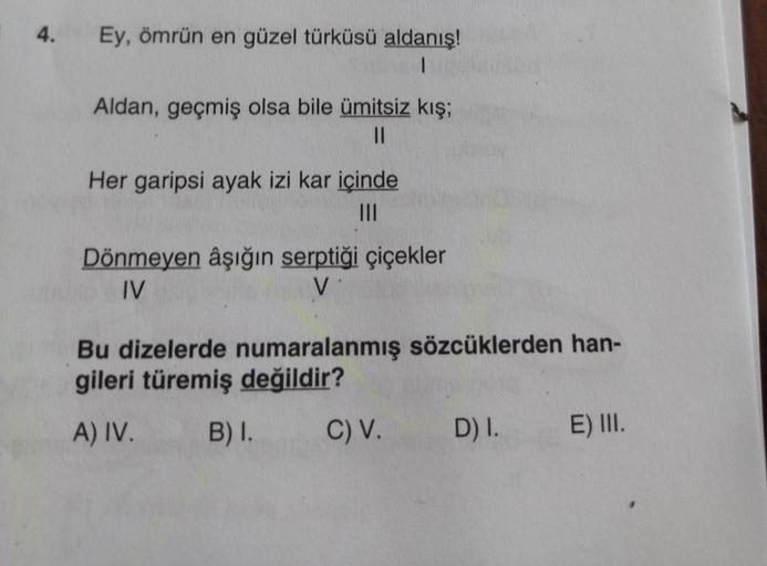 4.
Ey, ömrün en güzel türküsü aldanış!
1
Aldan, geçmiş olsa bile ümitsiz kış;
||
Her garipsi ayak izi kar içinde
Dönmeyen âşığın serptiği çiçekler
IV
V
Bu dizelerde numaralanmış sözcüklerden han-
gileri türemiş değildir?
A) IV.
B) I.
C) V. D) I.
E) III.