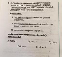 2. İlk Türk İslam devletlerinde hanedan üyesi valiler,
idaresi altındaki bölgeleri özerk olarak yönetirler:
kendilerine has ayrı idari, askerî teşkilatlar oluşturup
bu bölgeleri miras olarak bırakabilirlerdi.
Bu durumun,
1. hükümdar değişiklilerinde taht kavgalarının
yaşanması,
II. devletin yıkılması durumunda aynı adı taşıyan
birden çok devletin kurulması,
III. egemenliğin anlayışının değişmesi
gelişmelerinden hangilerine neden olduğu
savunulabilir?
A) Yalnız I
D) II ve III
B) Yalnız II
E) I, II ve III
C) I ve II