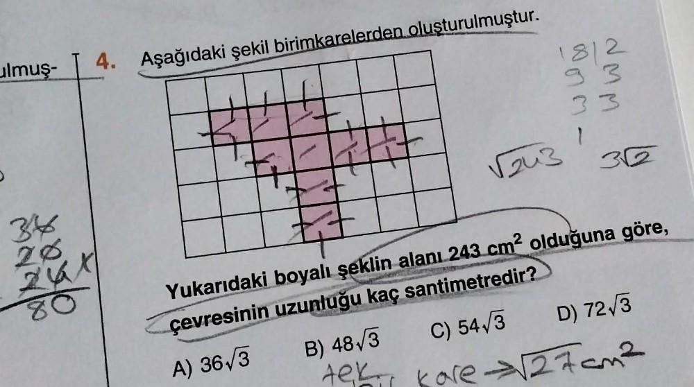 ulmuş-
34
26
24
80
4.
Aşağıdaki şekil birimkarelerden oluşturulmuştur.
ARA
18/2
93
33
1
√243
352
Yukarıdaki boyalı şeklin alanı 243 cm² olduğuna göre,
çevresinin uzunluğu kaç santimetredir?
A) 36√3
B) 48√3
C) 54√3
D) 72√3
Aek, kore √27cm²
