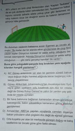 1. 90'lı yılların en ünlü çizgi filmlerinden olan "Kaptan Tsubasa"
da en çok akıllarda kalan sahnelerden biri, Tsubasa'nın futbol
topunu sürerek sahada adeta yokuş çıkar gibi ilerlemesi ve
rakip kalenin önce üst direğinin sonra da kalenin tamamının
görünür hâle gelmesidir.
Bu durumun nedenini babasına soran Egemen şu cevabı al-
mıştır: “Bu kadar dar bir alanda etkisi görülemese de çizgi filmi
yapan kişiler Dünya'nın küresel bir şekle sahip olduğunu be-
lirtmek istemişlerdir. Aslında Dünya'nın küresel bir şekle sahip
olduğunun
-- gibi daha gerçekçi kanıtları da vardır."
Buna göre yukarıdaki parçada boş bırakılan yere aşağıda-
kilerden hangisi yazılamaz?
----
A) 60° Güney enleminde yer alan bir geminin sürekli batıya
veya doğuya doğru hareket ettiğinde tekrar başlangıç nok-
tasına ulaşabilmesi
B) Güney Afrika'daki Johannesburg'tan Avustralya'daki Syd-
ney'e giden uçakların yolu kısaltmak için düz bir rotada
değil de Güney Kutup Dairesi'ne yakın bir yerden yay şek-
linde bir rotada uçmaları
do
G
C) Bir hava balonuna bağlanan kameradan alınan görüntüye
bakıldığında, balon yükseldikçe kameranın görüş alanının
genişlemesi
D) Avrupa'dan ABD'ye yapılan uçuşlarda camdan dışarıya
bakan yolcuların ufuk çizgisini düz değil de eğrisel görmesi
E) Orta kuşakta yer alan bir merkezde güneşin doğuş ve batış
saatlerinin bir önceki güne göre farklı olması
3