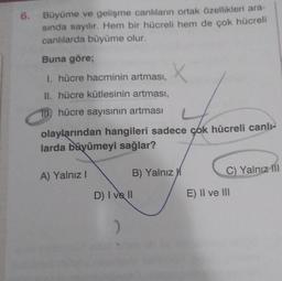 6. Büyüme ve gelişme canlıların ortak özellikleri ara-
sında sayılır. Hem bir hücreli hem de çok hücreli
canlılarda büyüme olur.
Buna göre;
1. hücre hacminin artması,
II. hücre kütlesinin artması,
ID) hücre sayısının artması
olaylarından hangileri sadece çok hücreli canlı-
larda büyümeyi sağlar?
A) Yalnız I
X
D) I ve Il
)
B) Yalnız
C) Yalnız Ill
E) II ve III