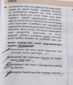 TÜRKÇE
10 Sonbahar her ruha, her yaştan ve her kademeden
insana bir şeyler fisildar Özellikle ömrünün
de sonbaharına erişenler için biraz birbirine
benzeyen şeyler olur bunlar. Elden uçup giden
firsatianin, isabetli yaşanamamış zamanların,
belk de pişmanlıkların hüznünü barındıran hazan
renkli düşünceler. Sonbaharın san yaprakları ve
hizla sararan akşamlarıyla birlikte hayatın kıyısına
birikiveren derin üzüntü Sonbahar düşünceleri
biraz güngömmüş düşünceler de oluyor
anlaşılan Şairlerin sonbahan eksen kirkindan
sonra telaffuz etmeleri bu yüzdendir belki de.
Verilen metinle ilgili olarak aşağıdakilerden
hangisi söylenemez?
Sonbaharla ilgili şiirler şairler tarafından hep
kirkindan sonra yazılmıştır.
Sonbahar ileri yaşlardaki insanlar için bazen
hüznü ifade eder.
Sombart
Sonbaharın her insanın damağında bıraktığı
tat farklidir.
Sonbahar
Sonbahar insana kaçırdığı fırsatları hatırlatır.
hatırlatır.