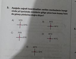 2. Aşağıda coğrafi koordinatları verilen merkezlerin hangi-
sinde yıl içerisinde cisimlerin gölge yönü hem kuzey hem
de güney yönlerine doğru düşer?
A)
C)
10°D
-10°G
70°B
+3
-35°K
E)
60°D
+
B)
D)
50°K
30°D
40°G
80°D
+
45°G
5.