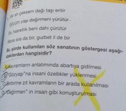 Brah çeksem dağı taşı eritir
Gözüm yaşı değirmeni yürütür
Bu hasretlik beni dahi çürütür
Bana sila da bir, gurbet il de bir
Bu şiirde kullanılan söz sanatının göstergesi aşağı-
dakilerden hangisidir?
Akavramların anlatımında abartıya gidilmesi
Gözyaşı"na insani özellikler yüklenmesi
Birbirine zıt kavramların bir arada kullanılması
Değirmen" in insan gibi konuşturulması