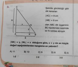 3.
9
A
A) 11
246
X
1-8
6
N sone
K B
|NK| = y, |NL| = x olduğuna göre, x + y nin en küçük
değeri aşağıdakilerden hangisine en yakındır?
B) 10
C) 9
Şekilde görüldüğü gibi
dik kenarları
2-0
|AC| = 9 cm
|AB| = 6 cm
olan ABC dik üçgeninin
BC hipotenüsü üzerinde
bir N noktası alınıyor.
10
D) 6
3-0
E) 5
KÖSEBILGI Yay