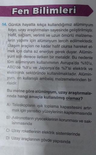 Fen Bilimleri
14. Günlük hayatta sıkça kullandığımız alüminyum
folyo, uzay araştırmaları sayesinde geliştirilmiştir.
Hafif, sağlam, verimli ve uzun ömürlü malzeme-
lerin yapımı için alüminyum tercih edilmektedir.
Ulaşım araçları ne kadar hafif olursa harek
