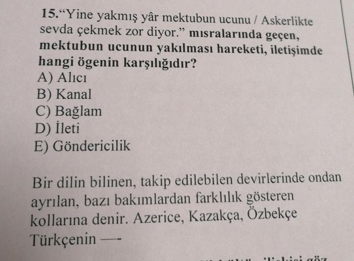 15."Yine yakmış yâr mektubun ucunu / Askerlikte
sevda çekmek zor diyor." misralarında geçen,
mektubun ucunun yakılması hareketi, iletişimde
hangi ögenin karşılığıdır?
A) Alıcı
B) Kanal
C) Bağlam
D) İleti
E) Göndericilik
Bir dilin bilinen, takip edilebilen