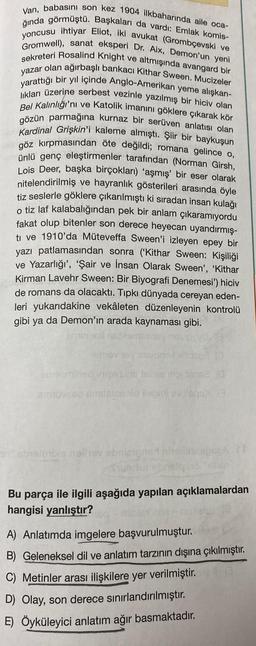 Van, babasını son kez 1904 ilkbaharında aile oca-
ğında görmüştü. Başkaları da vardı: Emlak komis-
yoncusu ihtiyar Eliot, iki avukat (Grombçevski ve
Gromwell), sanat eksperi Dr. Aix, Demon'un yeni
sekreteri Rosalind Knight ve altmışında avangard bir
yazar olan ağırbaşlı bankacı Kithar Sween. Mucizeler
yarattığı bir yıl içinde Anglo-Amerikan yeme alışkan-
lıkları üzerine serbest vezinle yazılmış bir hiciv olan
Bel Kalınlığı'nı ve Katolik imanını göklere çıkarak kör
gözün parmağına kurnaz bir serüven anlatısı olan
Kardinal Grişkin'i kaleme almıştı. Şiir bir baykuşun
ne göz kırpmasından öte değildi; romana gelince o,
ünlü genç eleştirmenler tarafından (Norman Girsh,
Lois Deer, başka birçokları) 'aşmış' bir eser olarak
nitelendirilmiş ve hayranlık gösterileri arasında öyle
tiz seslerle göklere çıkarılmıştı ki sıradan insan kulağı
o tiz laf kalabalığından pek bir anlam çıkaramıyordu
fakat olup bitenler son derece heyecan uyandırmış-
ti ve 1910'da Müteveffa Sween'i izleyen epey bir
yazı patlamasından sonra ('Kithar Sween: Kişiliği
ve Yazarlığı', 'Şair ve İnsan Olarak Sween', 'Kithar
Kirman Lavehr Sween: Bir Biyografi Denemesi') hiciv
de romans da olacaktı. Tıpkı dünyada cereyan eden-
leri yukarıdakine vekâleten düzenleyenin kontrolü
gibi ya da Demon'ın arada kaynaması gibi.
ATTA
smev ney sis
engemined inizerysins ferise nipi tanse (0
smuvasd amisins sid floomt evilsgs)
an abyslendis nelin ebrizigned nitel
Bu parça ile ilgili aşağıda yapılan açıklamalardan
hangisi yanlıştır?
A) Anlatımda imgelere başvurulmuştur.
B) Geleneksel dil ve anlatım tarzının dışına çıkılmıştır.
C) Metinler arası ilişkilere yer verilmiştir.
D) Olay, son derece sınırlandırılmıştır.
E) Öyküleyici anlatım ağır basmaktadır.