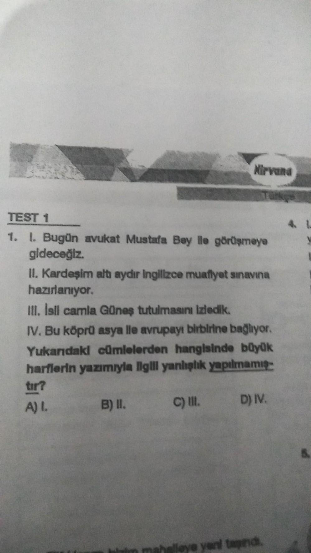 Nirvana
TEST 1
1. I. Bugün avukat Mustafa Bey ile görüşmeye
gideceğiz.
II. Kardeşim altı aydır Ingilizce muaflyet sınavına
hazırlanıyor.
III. Isll camla Güneş tutulmasını izledik.
IV. Bu köprü asya lle avrupayı birbirine bağlıyor.
Yukandaki cümlelerden han