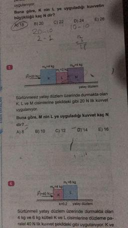 5
uygulanıyor.
Buna göre, K nin L ye uyguladığı kuvvetin
büyüklüğü kaç N dir?
A) 18
6
B) 20
20-10
2-1
|F1-20 N
m=4 kg
C) 22
K
B) 10
m=2 kg
D) 24
10-10
mk-4 kg
mM=4 kg
yatay düzlem
Sürtünmesiz yatay düzlem üzerinde durmakta olan
K, L ve M cisimlerine şekildeki gibi 20 N lik kuvvet
uygulanıyor.
F1-40 N K
M
Buna göre, M nin L ye uyguladığı kuvvet kaç N
dir?
A) 8
T?
-
C) 12 D14
E) 26
m₁ = 6 kg
E) 16
k=0,2 yatay düzlem
Sürtünmeli yatay düzlem üzerinde durmakta olan
4 kg ve 6 kg kütleli K ve L cisimlerine düzleme pa-
ralel 40 N lik kuvvet şekildeki gibi uygulanıyor. K ve