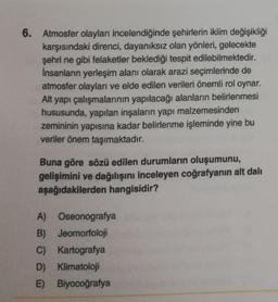 6. Atmosfer olayları incelendiğinde şehirlerin iklim değişikliği
karşısındaki direnci, dayanıksız olan yönleri, gelecekte
şehri ne gibi felaketler beklediği tespit edilebilmektedir.
İnsanların yerleşim alanı olarak arazi seçimlerinde de
atmosfer olayları ve elde edilen verileri önemli rol oynar.
Alt yapı çalışmalarının yapılacağı alanların belirlenmesi
hususunda, yapılan inşaların yapı malzemesinden
zemininin yapısına kadar belirlenme işleminde yine bu
veriler önem taşımaktadır.
Buna göre sözü edilen durumların oluşumunu,
gelişimini ve dağılışını inceleyen coğrafyanın alt dalı
aşağıdakilerden hangisidir?
A) Oseonografya
B) Jeomorfoloji
C) Kartografya
D) Klimatoloji
E) Biyocoğrafya