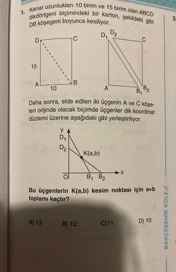 1. Kenar uzunlukları 10 birim ve 15 birim olan ABCD
dikdörtgeni biçimindeki bir karton, şekildeki gibi
DB köşegeni boyunca kesiliyor.
15
A
y
D₁
A) 13
D₂
C
ol
B
10
Daha sonra, elde edilen iki üçgenin A ve C köşe-
leri orijinde olacak biçimde üçgenler dik koordinat
düzlemi üzerine aşağıdaki gibi yerleştiriliyor.
itsmed
D₁
K(a,b)
B) 12
A
D₂
C
X
C)11
B₁ B₂
Bu üçgenlerin K(a,b) kesim noktası için a+b
toplamı kaçtır?
B2
B₁
D) 10
BAHÇEŞEHİR KOLEJİ
3.