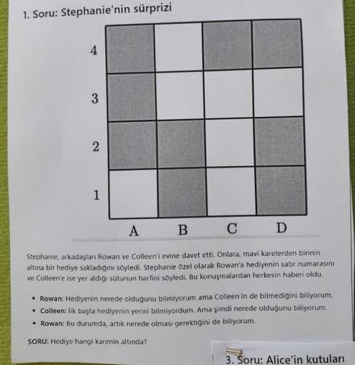 1. Soru: Stephanie'nin sürprizi
4
3
2
1
A
B
C
D
Stephanie, arkadaşları Rowan ve Colleen'i evine davet etti. Onlara, mavi karelerden birinin
altına bir hediye sakladığını söyledi. Stephanie özel olarak Rowan'a hediyenin satır numarasını
ve Colleen'e ise yer