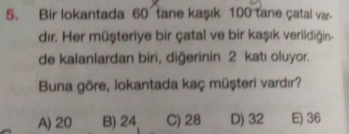 5.
Bir lokantada 60 tane kaşık 100 tane çatal var-
dir. Her müşteriye bir çatal ve bir kaşık verildiğin-
de kalanlardan biri, diğerinin 2 katı oluyor.
Buna göre, lokantada kaç müşteri vardır?
A) 20 B) 24
C) 28
D) 32
E) 36