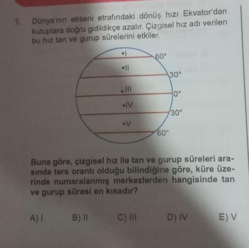 1. Dünya'nın ekseni etrafındaki dönüş hızı Ekvator'dan
kutuplara doğru gidildikçe azalır. Çizgisel hız adı verilen
bu hız tan ve gurup sürelerini etkiler.
• 1
A) 1 B) II
I
|||
• IV
.
60°
60°
30°
10°
30°
Buna göre, çizgisel hız ile tan ve gurup süreleri ara