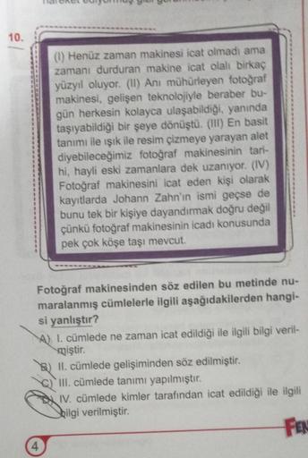 10.
(1) Henüz zaman makinesi icat olmadı ama
zamanı durduran makine icat olalı birkaç
yüzyıl oluyor. (II) Anı mühürleyen fotoğraf
makinesi, gelişen teknolojiyle beraber bu-
gün herkesin kolayca ulaşabildiği, yanında
taşıyabildiği bir şeye dönüştü. (III) En