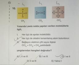 A 10.
R
M
A
1.
h
H
LI
:
H CH
I CI
K.
B
H
CHA
4
CO₂
Yukarıda Lewis nokta yapıları verilen moleküllerle
ilgili,
S
OBCHO
Her üçü de apolar moleküldür.
Her üçü de oktetini tamamlamış atom bulundurur.
Bağlayıcı elektron çifti sayısı ilişkisi
CCI > CO₂ > CH şeklindedir.
2
yargılarından hangileri doğrudur?
B) I ve III
A) I, II ve III
h
CI:
8
CIC CIS
:
CI:
D) II ve III
CCIA
E) Yalnız I
C) I ve II