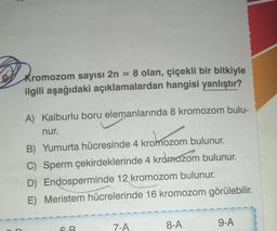 = 8 olan, çiçekli bir bitkiyle
ilgili aşağıdaki açıklamalardan hangisi yanlıştır?
Kromozom sayısı 2n:
A) Kalburlu boru elemanlarında 8 kromozom bulu-
nur.
kromozo
B) Yumurta hücresinde 4 kromozom bulunur.
C) Sperm çekirdeklerinde 4 kromozom bulunur.
D) Endosperminde 12 kromozom bulunur.
E)
Meristem
hücrelerinde 16 kromozom görülebilir.
CO
B
7-A
8-A
9-A